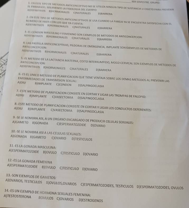 3ER SEMESTRE. GRUPO
1 EN ESTE TIPO DE METODOS ANTICONCEPTIVO NO SE UTILIZA NINGUN TIPO DE SUSTANCIA U OBJETO PARA PREVENIR
EL EMBARAZO, SOLAMENTE LA FISIOLOGIA DEL CUERPO:
A)DEFINITIVOS B]HORMONALES C)NATURALES DJBARRERA
2. EN ESTE TIPO DE METODOS ANTICONCEPTIVOS SE USA CUANDO LA PAREJA YA SE ENCUENTRA SATISFECHA CON EL
NUMERO dE huOS cON lOS quE yA CUENTA:
A)DETINITIVOS B)HORMONALES C)NATURALES D)BARRERA
1 TL CONDON MASCULINO Y FEMENINO SON EJEMPLOS DE METODOS DE ANTICONCEPCION:
A)DEFINITIVOS B)HORMONALES C)NATURALES D)BARRERA
4. LAS PASTILLA ANTICONCEPTIVAS, PILDORAS DE EMERGENCIA, IMPLANTE SON EJEMPLOS DE METODOS DE
ANTICONCEPCION:
A)DEFINITIVOS B)HORMONALES C)NATURALES D)BARRERA
5.-EL METODO DE LA LACTANCIA MATERNA, COITO INTERRUMPIDO, MOCO CERVICAL SON EJEMPLOS DE METODOS DE
ANTICONCEPCION:
AJDEFINITIVOS BJHORMONALES CJNATURALES D)BARRERA
6. ES EL UNICO METODO DE PLANIFICACION QUE TIENE VENTAJA SOBRE LOS DEMAS METODOS AL PREVENIR LAS
ENFERMEDADES DE TRANSMISION SEXUAL:
A)DIU B)IMPLANTE C)CONDON D)SALPINGOCLASIA
7. ESTE METODO DE PLANIFICACION CONSISTE EN CORTAR Y LIGAR LAS TROMPAS DE FALOPIO:
A)DIU B)IMPLANTE C)VASECTOMIA D)SALPINGOCLASIA
8.-ESTE METODO DE PLANIFICACION CONSISTE EN CORTAR Y LIGAR LOS CONDUCTOS DEFERENTES:
A)DIU B)IMPLANTE C)VASECTOMIA D)SALPINGOCLASIA
9.-SE LE NOMBRA ASI, A UN ORGANO ENCARGADO DE PRODUCIR CELULAS SEXUALES:
AGAMETO B)GONADA C)ESPERMATOZOIDE D)OVARIO
10.-SE LE NOMBRA ASI A LAS CELULAS SEXUALES:
A)GONADA B)GAMETO C)OVARIO D)TESTICULOS
11.-ES LA GONADA MASCULINA:
A)ESPERMATOZOIDE BJOVULO C)TESTICULO D)OVARIO
12.-ES LA GONADA FEMENINA
A)ESPERMATOZOIDE B)OVULO C)TESTICULO D)OVARIO
13.-SON EJEMPLOS DE GAMETOS:
A)OVARIOS, TESTICULOS B)OVULOS,OVARIOS C)ESPERMATOZOIDES, TESTICULOS D)ESPERMATOZOIDES, OVULOS
14.-ES UN EJEMPLO DE HORMONA SEXUALES FEMENINA:
A)TESTOSTERONA BOVULOS CJOVARIOS D)ESTROGENOS