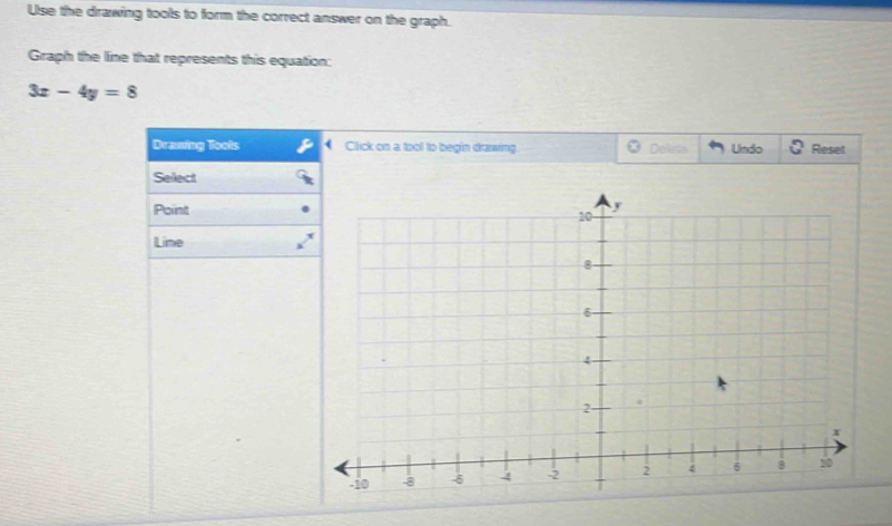 Use the drawing tools to form the correct answer on the graph. 
Graph the line that represents this equation:
3x-4y=8
Drawing Toots Cliick on a tool to begin drawing. Delleta Undo Reset 
Sellect 
Point 
Line