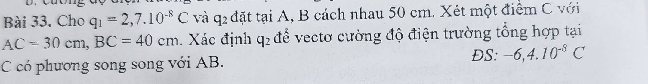 Cho q_1=2,7.10^(-8)C và q_2 đặt tại A, B cách nhau 50 cm. Xét một điểm C với
AC=30cm, BC=40cm. Xác định q_2 để vectơ cường độ điện trường tổng hợp tại 
ĐS: -6, 4.10^(-8)C
C có phương song song với AB.