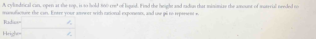 A cylindrical can, open at the top, is to hold 860cm^3 of liquid. Find the height and radius that minimize the amount of material needed to 
manufacture the can. Enter your answer with rational exponents, and use pi to represent π. 
Radius= x= □ /□   _ 
Height= □  □  ∈fty