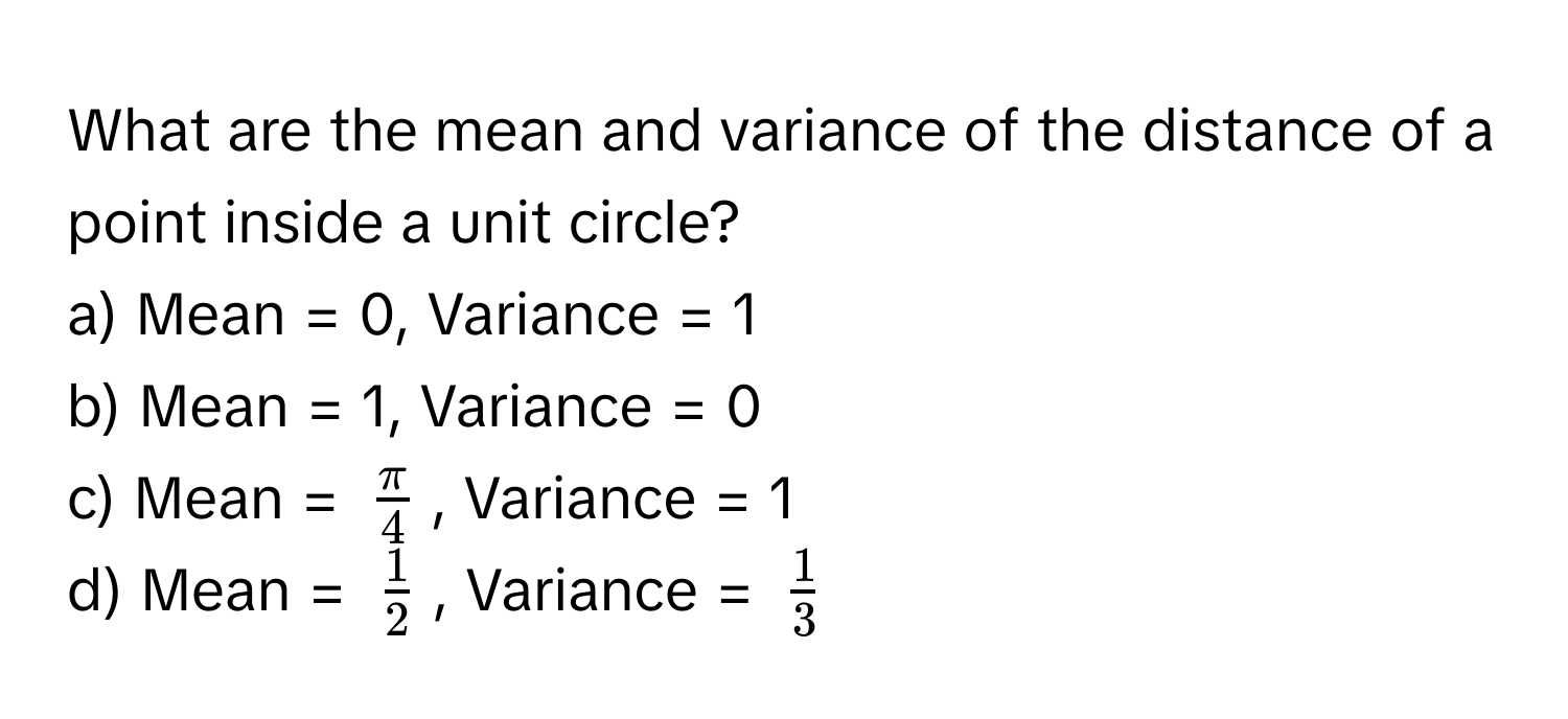 What are the mean and variance of the distance of a point inside a unit circle?
a) Mean = 0, Variance = 1
b) Mean = 1, Variance = 0
c) Mean = $ π/4 $, Variance = 1
d) Mean = $ 1/2 $, Variance = $ 1/3 $