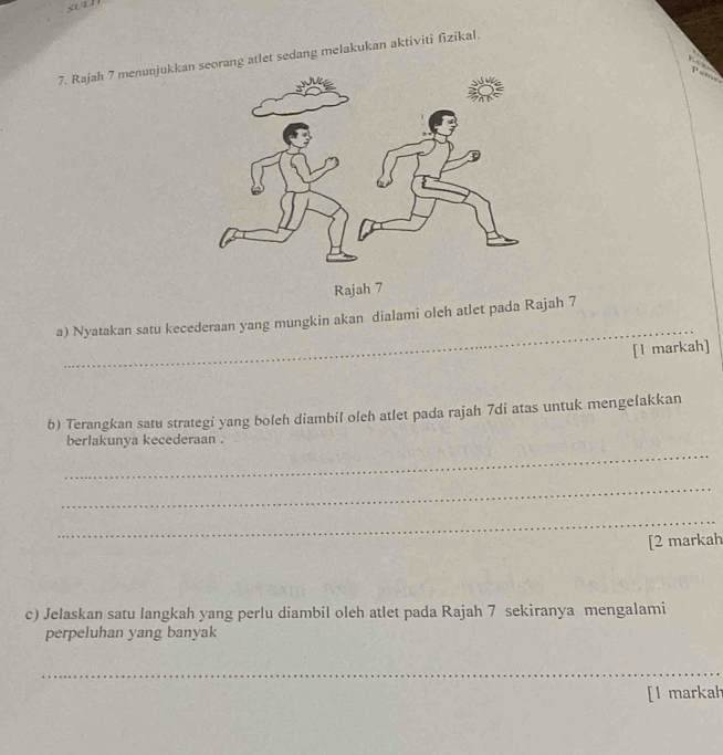 st t 
7. Rajah 7 menunjukkanng atlet sedang melakukan aktiviti fizikal. 
Rajah 7 
__ 
a) Nyatakan satu kecederaan yang mungkin akan dialami oleh atlet pada Rajah 7 
[l markah] 
b) Terangkan satu strategi yang boleh diambil oleh atlet pada rajah 7di atas untuk mengelakkan 
_ 
berlakunya kecederaan . 
_ 
_ 
[2 markah 
c) Jelaskan satu langkah yang perlu diambil oleh atlet pada Rajah 7 sekiranya mengalami 
perpeluhan yang banyak 
_ 
[l markal