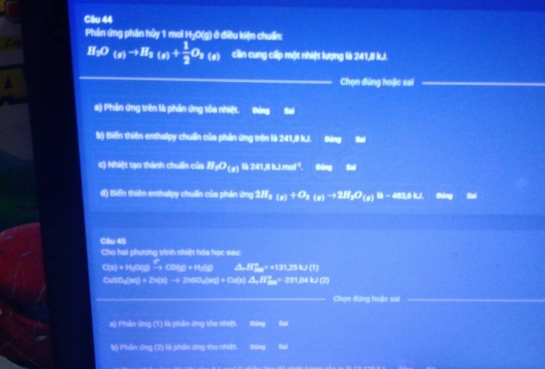 Phần ứng phân hủy 1 mol H₂O(g) ở điều kiện chuẩn:
H_2O_(g)to H_2(g)+ 1/2 O_2(g) cần cung cấp một nhiệt lượng là 241, 8 kJ.
Chọn đứng hoặc sai_
a) Phản ứng trên là phần ứng tôa nhiệt. Đòng Sai
b) Biến thiên enthalpy chuẩn của phản ứng trên là 241, 8 kJ. 3x+1 2x+1endarray Sai
c) Nhiệt tạo thành chuẩn của H_2O_(8) 241.4mol^(-1) Cóng Sai
d) Biến thiên enthalpy chuẩn của phản ứng 2H_2(g)+O_2(g)to 2H_2O_(g) - 483,6 kJ.
Câu 45
Cho hai phương trình nhiệt hóa học sau:
C(s)+H_2O(g)xrightarrow [CO(g)+H_2(g) △ , H°, ^circ +131,25kJ(1)
CuSO_4(sq)+2H(s)to 2HSO_4(s)+Cu(s)△ _2H^2-3· 231.04kJ(s)
_Chọn đùng hoặc sai
a) Phản ứng (1) là phần ứng tóa nhiệt. Đứng Sai
b) Phản ứng (2) là phản ứng thu nhiệt. Đứng Sai