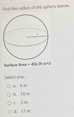 Find the radius of the sphere below.
Surface Area =452.39m^(wedge)2
Select one:
a. 6 m
b. 10 m
c. 3 m
d. 17 m