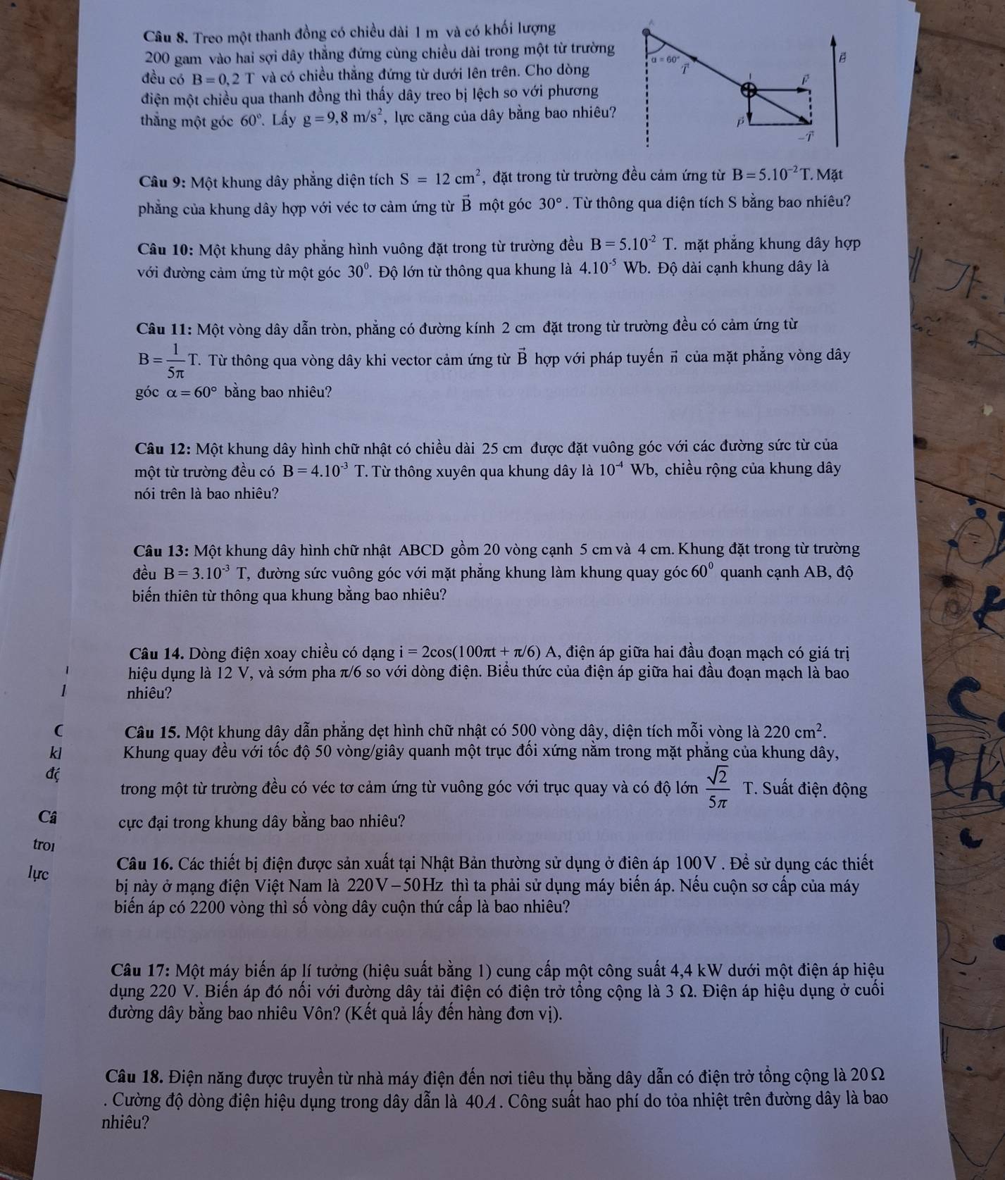 Treo một thanh đồng có chiều dài 1 m và có khối lượng
200 gam vào hai sợi dây thẳng đứng cùng chiều dài trong một từ trường
đều có B=0.2T và có chiều thẳng đứng từ dưới lên trên. Cho dòng
điện một chiều qua thanh đồng thì thấy dây treo bị lệch so với phương
thắng một góc 60°. Lấy g=9,8m/s^2 , lực căng của dây bằng bao nhiêu?
Câu 9: Một khung dây phẳng diện tích S=12cm^2 , đặt trong từ trường đều cảm ứng từ B=5.10^(-2)T. M it
phẳng của khung dây hợp với véc tơ cảm ứng từ vector B một góc 30°. Từ thông qua diện tích S bằng bao nhiêu?
Câu 10: Một khung dây phẳng hình vuông đặt trong từ trường đều B=5.10^(-2)T T mặt phẳng khung dây hợp
với đường cảm ứng từ một góc 30° T Độ lớn từ thông qua khung là 4.10^(-5)Wb Đ. Độ dài cạnh khung dây là
Câu 11: Một vòng dây dẫn tròn, phẳng có đường kính 2 cm đặt trong từ trường đều có cảm ứng từ
B= 1/5π  T. T. Từ thông qua vòng dây khi vector cảm ứng từ vector B hợp với pháp tuyến π của mặt phẳng vòng dây
góc alpha =60° bằng bao nhiêu?
Câu 12:Mhat O ột khung dây hình chữ nhật có chiều dài 25 cm được đặt vuông góc với các đường sức từ của
một từ trường đều có B=4.10^(-3) T. Từ thông xuyên qua khung dây là 10^(-4) Wb, b, chiều rộng của khung dây
nói trên là bao nhiêu?
Câu 13:Mhat Q t khung dây hình chữ nhật ABCD gồm 20 vòng cạnh 5 cm và 4 cm. Khung đặt trong từ trường
đều B=3.10^(-3)T , đường sức vuông góc với mặt phẳng khung làm khung quay góc 60° quanh cạnh AB, độ
biến thiên từ thông qua khung bằng bao nhiêu?
Câu 14. Dòng điện xoay chiều có dạng i =2cos (100π t+π /6)A A, điện áp giữa hai đầu đoạn mạch có giá trị
hiệu dụng là 12 V, và sớm pha π/6 so với dòng điện. Biểu thức của điện áp giữa hai đầu đoạn mạch là bao
nhiêu?
( Câu 15. Một khung dây dẫn phẳng dẹt hình chữ nhật có 500 vòng dây, diện tích mỗi vòng là 220cm^2.
kl Khung quay đều với tốc độ 50 vòng/giây quanh một trục đối xứng nằm trong mặt phẳng của khung dây,
đ( . Suất điện động
trong một từ trường đều có véc tơ cảm ứng từ vuông góc với trục quay và có độ lớn  sqrt(2)/5π  
Câ cực đại trong khung dây bằng bao nhiêu?
troi
Câu 16. Các thiết bị điện được sản xuất tại Nhật Bản thường sử dụng ở điên áp 100V . Để sử dụng các thiết
lực bị này ở mạng điện Việt Nam là 220V-50Hz thì ta phải sử dụng máy biến áp. Nếu cuộn sơ cấp của máy
biến áp có 2200 vòng thì số vòng dây cuộn thứ cấp là bao nhiêu?
Câu 17: Một máy biến áp lí tưởng (hiệu suất bằng 1) cung cấp một công suất 4,4 kW dưới một điện áp hiệu
dụng 220 V. Biến áp đó nối với đường dây tải điện có điện trở tổng cộng là 3 Ω. Điện áp hiệu dụng ở cuối
đường dây bằng bao nhiêu Vôn? (Kết quả lấy đền hàng đơn vị).
Câu 18. Điện năng được truyền từ nhà máy điện đến nơi tiêu thụ bằng dây dẫn có điện trở tổng cộng là 20Ω
A Cường độ dòng điện hiệu dụng trong dây dẫn là 40A . Công suất hao phí do tỏa nhiệt trên đường dây là bao
nhiêu?