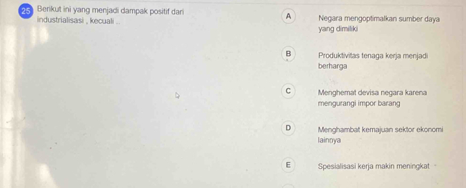 Berikut ini yang menjadi dampak positif dari Negara mengoptimalkan sumber daya
A
industrialisasi , kecuali ..
yang dimiliki
B Produktivitas tenaga kerja menjadi
berharga
C Menghemat devisa negara karena
mengurangi impor barang
D Menghambat kemajuan sektor ekonomi
lainnya
E Spesialisasi kerja makin meningkat