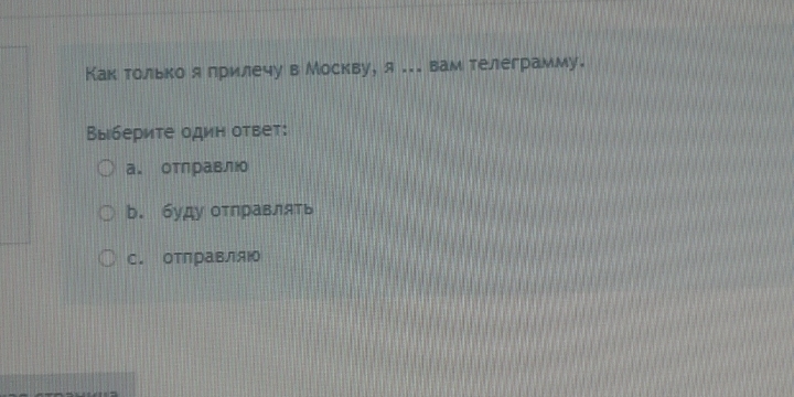 Как только я лрилечу в Москву, я ... вам телеграмму.
Выберите один ответ:
a. отправлю
b. буду отηравлять
C. отлравляю