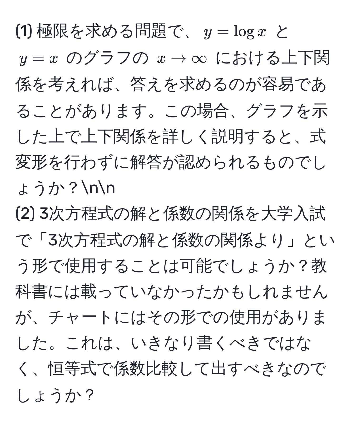 (1) 極限を求める問題で、$y = log x$ と $y = x$ のグラフの $x to ∈fty$ における上下関係を考えれば、答えを求めるのが容易であることがあります。この場合、グラフを示した上で上下関係を詳しく説明すると、式変形を行わずに解答が認められるものでしょうか？nn
(2) 3次方程式の解と係数の関係を大学入試で「3次方程式の解と係数の関係より」という形で使用することは可能でしょうか？教科書には載っていなかったかもしれませんが、チャートにはその形での使用がありました。これは、いきなり書くべきではなく、恒等式で係数比較して出すべきなのでしょうか？