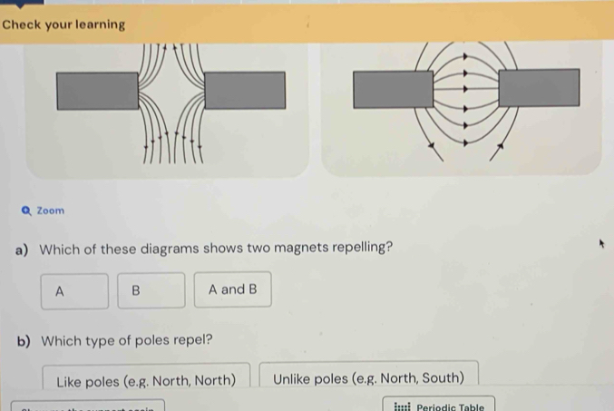 Check your learning
Q Zoom
a) Which of these diagrams shows two magnets repelling?
A B A and B
b) Which type of poles repel?
Like poles (e.g. North, North) Unlike poles (e.g. North, South)
::É Periodic Table