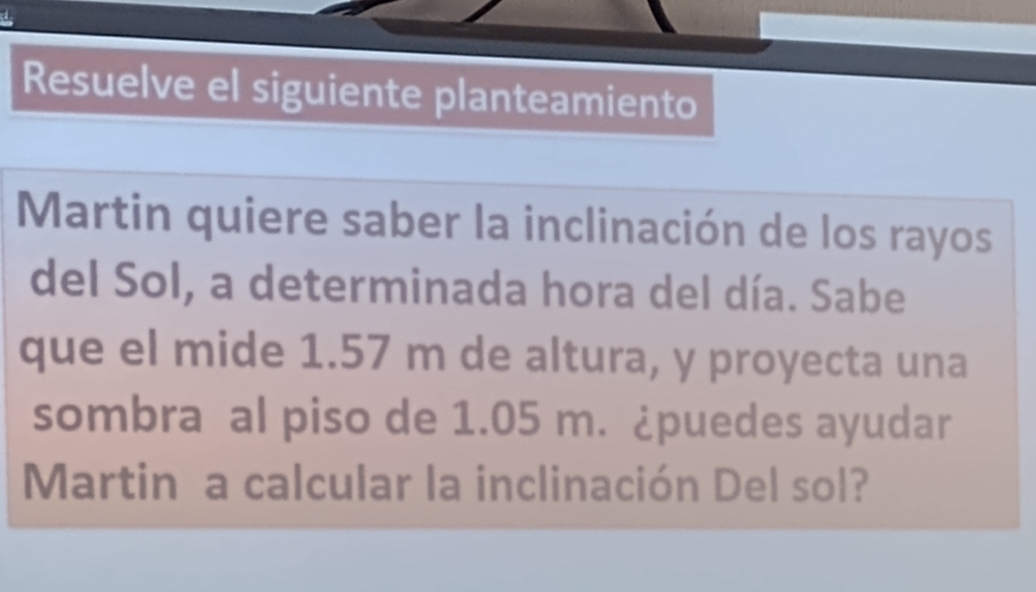 Resuelve el siguiente planteamiento 
Martin quiere saber la inclinación de los rayos 
del Sol, a determinada hora del día. Sabe 
que el mide 1.57 m de altura, y proyecta una 
sombra al piso de 1.05 m. ¿puedes ayudar 
Martin a calcular la inclinación Del sol?