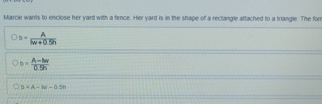 Marcie wants to enclose her yard with a fence. Her yard is in the shape of a rectangle attached to a triangle. The for
b= A/hv+0.5h 
b= (A-lw)/0.5h 
D=A-IW-0.5n