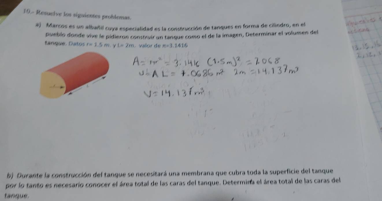 10.- Resuelve los siguientes problemas. 
a) Marcos es un albañil cuya especialidad es la construcción de tanques en forma de cilindro, en el 
pueblo donde vivé le pidieron construir un tanque como el de la imagen, Determinar el volumen del 
tanque. Datos r=1.5m L=2m valor de π =3.1416
b) Durante la construcción del tanque se necesitará una membrana que cubra toda la superficie del tanque 
por lo tanto es necesario conocer el área total de las caras del tanque. Determina el área total de las caras del 
tanque.