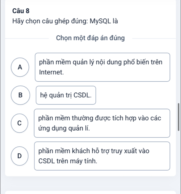 Hãy chọn câu ghép đúng: MySQL là
Chọn một đáp án đúng
A phần mềm quản lý nội dung phổ biến trên
Internet.
B hệ quản trị CSDL.
C phần mềm thường được tích hợp vào các
ứng dụng quản lí.
D phần mềm khách hỗ trợ truy xuất vào
CSDL trên máy tính.