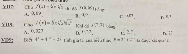 VD7: Cho f(x)=sqrt[3](x).sqrt[6](x) khi đó f(0,09) bằng:
A. 0, 09 B. 0, 9. C. 0,03 D. 0,3
VD8: Cho f(x)=sqrt[3](x)sqrt[4](x)sqrt[12](x^5). Khi đó f(2,7) bằng
A. 0,027. B. 0,27. c. 2, 7. D. 27 ,
VD9: Biết 4^x+4^(-x)=23 tính giá trị của biểu thức P=2^x+2^(-x) ta được kết quả là