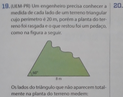 (UEM-PR) Um engenheiro precisa conhecer a 20.
medida de cada lado de um terreno triangular
cujo perímetro é 20 m, porém a planta do ter-
reno foi rasgada e o que restou foi um pedaço,
como na figura a seguir.
Os lados do triângulo que não aparecem total-
mente na planta do terreno medem: