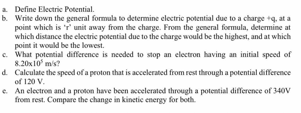 Define Electric Potential. 
b. Write down the general formula to determine electric potential due to a charge +q, at a 
point which is ‘ r ’ unit away from the charge. From the general formula, determine at 
which distance the electric potential due to the charge would be the highest, and at which 
point it would be the lowest. 
c. What potential difference is needed to stop an electron having an initial speed of
8.20* 10^5m/s 2 
d. Calculate the speed of a proton that is accelerated from rest through a potential difference 
of 120 V. 
e. An electron and a proton have been accelerated through a potential difference of 340V
from rest. Compare the change in kinetic energy for both.