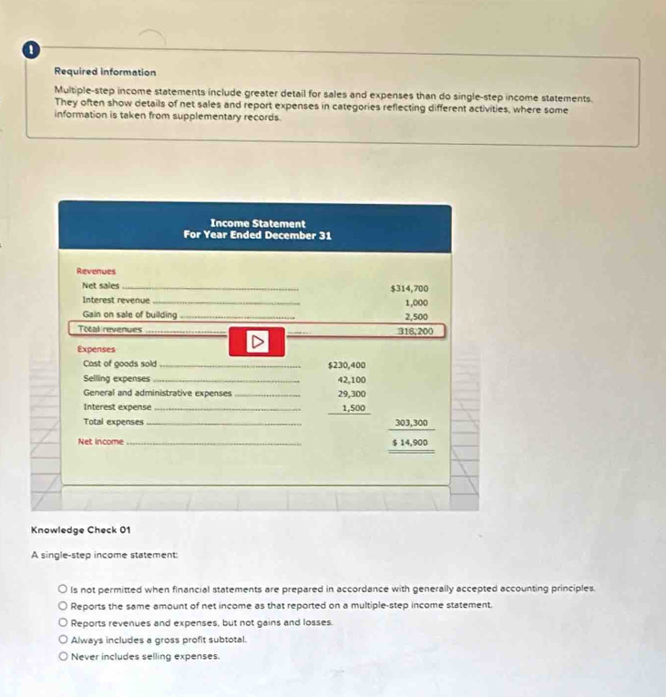 Required information
Multiple-step income statements include greater detail for sales and expenses than do single-step income statements.
They often show details of net sales and report expenses in categories reflecting different activities, where some
information is taken from supplementary records.
Knowledge Check 01
A single-step income statement:
ls not permitted when financial statements are prepared in accordance with generally accepted accounting principles.
Reports the same amount of net income as that reported on a multiple-step income statement.
Reports revenues and expenses, but not gains and losses.
Always includes a gross profit subtotal.
Never includes selling expenses.