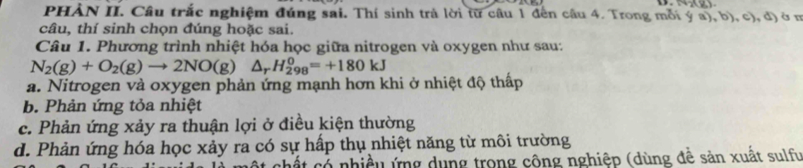 PHẢN II. Câu trắc nghiệm đúng sai. Thí sinh trả lời từ câu 1 đến câu 4. Trong mỗi : (ya),b) , c), d) à m
câu, thí sinh chọn đúng hoặc sai.
Câu 1. Phương trình nhiệt hóa học giữa nitrogen và oxygen như sau:
N_2(g)+O_2(g)to 2NO(g)△ _rH_(298)^0=+180kJ
a. Nitrogen và oxygen phản ứng mạnh hơn khi ở nhiệt độ thấp
b. Phản ứng tỏa nhiệt
c. Phản ứng xảy ra thuận lợi ở điều kiện thường
d. Phản ứng hóa học xảy ra có sự hấp thụ nhiệt năng từ môi trường
cất có nhiều ứng dụng trong công nghiệp (dùng đề sản xuất sulfu