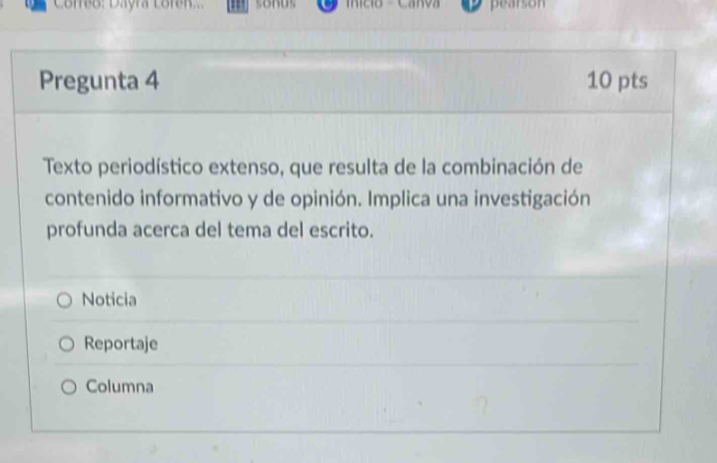 Correo: Dayra Loren... nício - Carva pearson
Pregunta 4 10 pts
Texto periodístico extenso, que resulta de la combinación de
contenido informativo y de opinión. Implica una investigación
profunda acerca del tema del escrito.
Noticia
Reportaje
Columna