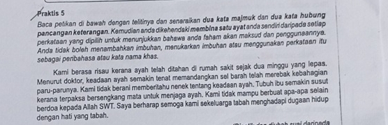 Praktis 5 
Baca petikan di bawah dengan telitinya dan senaraikan dua kata majmuk dan dua kata hubung 
pancangan keterangan. Kemudian anda dikehendaki memblna satu ayat anda sendin daripada setiap 
perkataan yang dipilih untuk menunjukkan bahawa anda faham akan maksud dan penggunaannya. 
Anda tidak boleh menambahkan imbuhan, menukarkan imbuhan atau menggunakan perkataan itu 
sebagai peribahasa atau kata nama khas. 
Kami berasa risau kerana ayah telah ditahan di rumah sakit sejak dua minggu yang lepas. 
Menurut doktor, keadaan ayah semakin tenat memandangkan sel barah telah merebak kebahagian 
paru-parunya. Kami tidak berani memberitahu nenek tentang keadaan ayah. Tubuh ibu semakin susut 
kerana terpaksa bersengkang mata untuk menjaga ayah. Kami tidak mampu berbuat apa-apa selain 
berdoa kepada Allah SWT. Saya berharap semoga kami sekeluarga tabah menghadapi dugaan hidup 
dengan hati yang tabah.