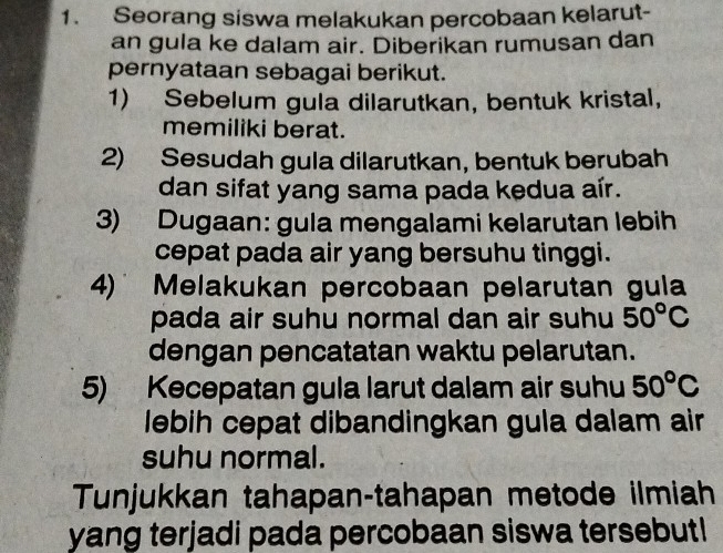 Seorang siswa melakukan percobaan kelarut- 
an gula ke dalam air. Diberikan rumusan dan 
pernyataan sebagai berikut. 
1) Sebelum gula dilarutkan, bentuk kristal, 
memiliki berat. 
2) Sesudah gula dilarutkan, bentuk berubah 
dan sifat yang sama pada kedua aír. 
3) Dugaan: gula mengalami kelarutan lebih 
cepat pada air yang bersuhu tinggi. 
4) Melakukan percobaan pelarutan gula 
pada air suhu normal dan air suhu 50°C
dengan pencatatan waktu pelarutan. 
5) Kecepatan gula larut dalam air suhu 50°C
lebih cepat dibandingkan gula dalam air 
suhu normal. 
Tunjukkan tahapan-tahapan metode ilmiah 
yang terjadi pada percobaan siswa tersebut!