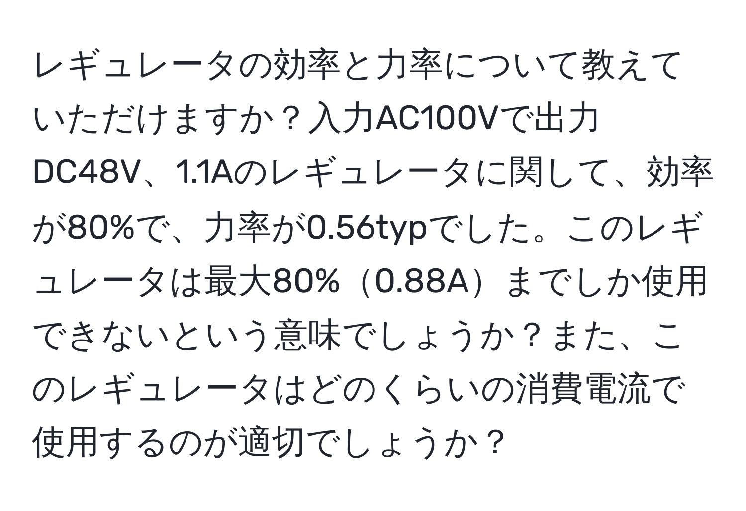 レギュレータの効率と力率について教えていただけますか？入力AC100Vで出力DC48V、1.1Aのレギュレータに関して、効率が80%で、力率が0.56typでした。このレギュレータは最大80%0.88Aまでしか使用できないという意味でしょうか？また、このレギュレータはどのくらいの消費電流で使用するのが適切でしょうか？