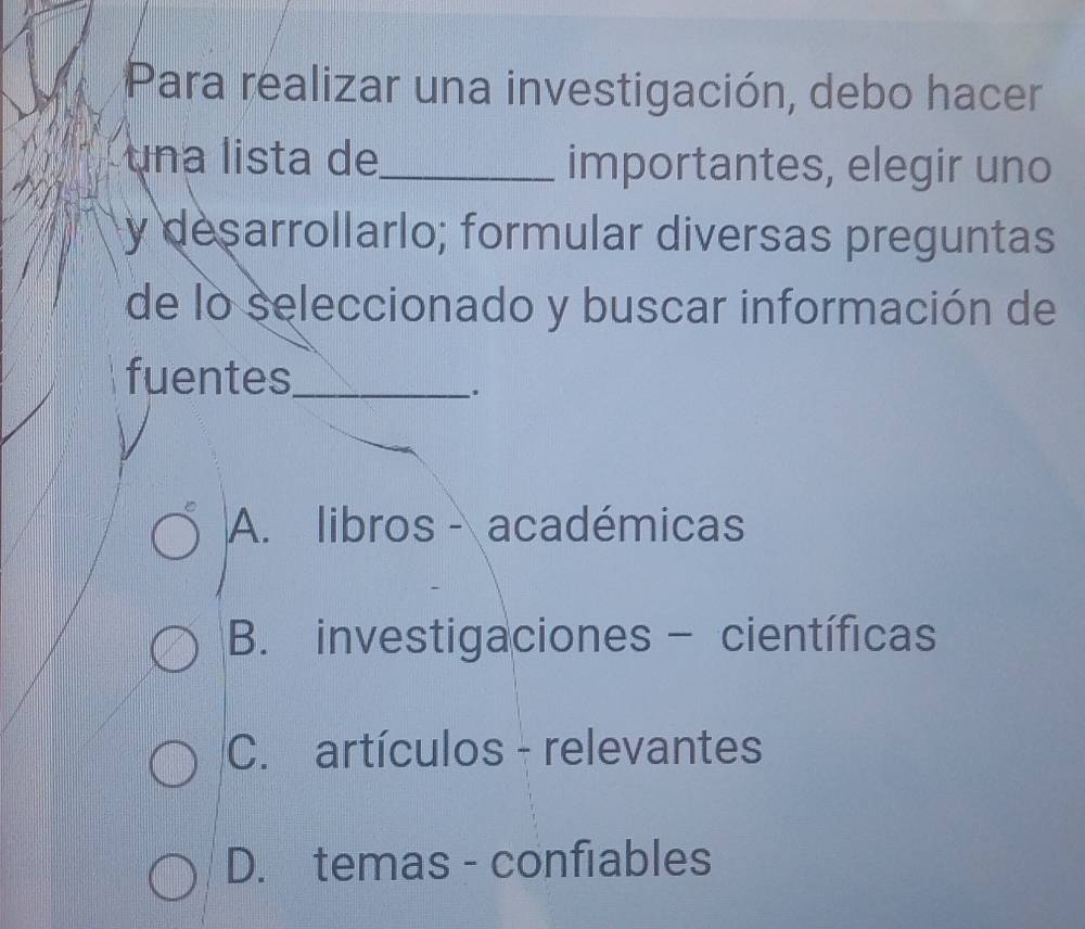 Para realizar una investigación, debo hacer
una lista de_ importantes, elegir uno
y desarrollarlo; formular diversas preguntas
de lo seleccionado y buscar información de
fuentes_
.
A. libros - académicas
B. investigaciones - científicas
C. artículos - relevantes
D. temas - confiables