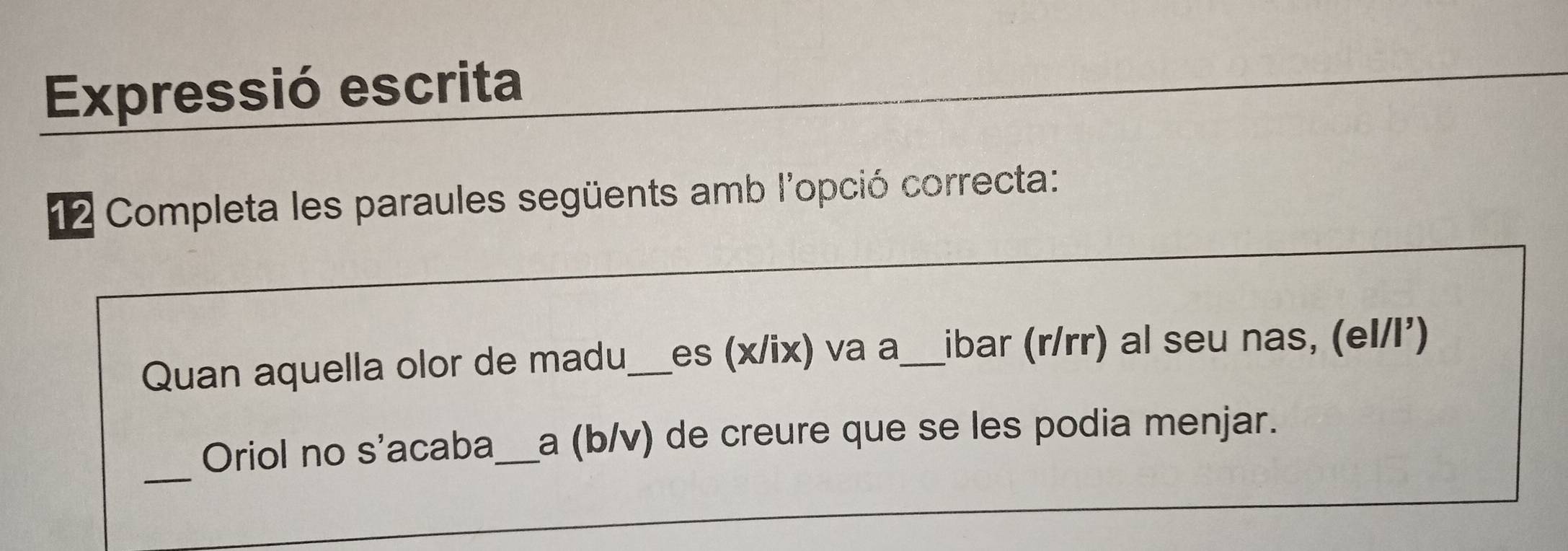 Expressió escrita 
12 Completa les paraules següents amb l'opció correcta: 
Quan aquella olor de madu,_ es (x/ix) va a_ ibar (r/rr) al seu nas, (el/l²) 
_ 
Oriol no s'acaba _a (b/v) de creure que se les podia menjar.