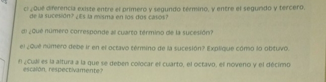 ¿Qué diferencia existe entre el primero y segundo término, y entre el segundo y tercero, 
de la sucesión? ¿Es la misma en los dos casos? 
d) ¿Quê número corresponde al cuarto término de la sucesión? 
e) ¿Quê número debe ir en el octavo término de la sucesión? Explique cómo lo obtuvo. 
f ¿Cuál es la altura a la que se deben colocar el cuarto, el octavo, el noveno y el décimo 
escalón, respectivamente?