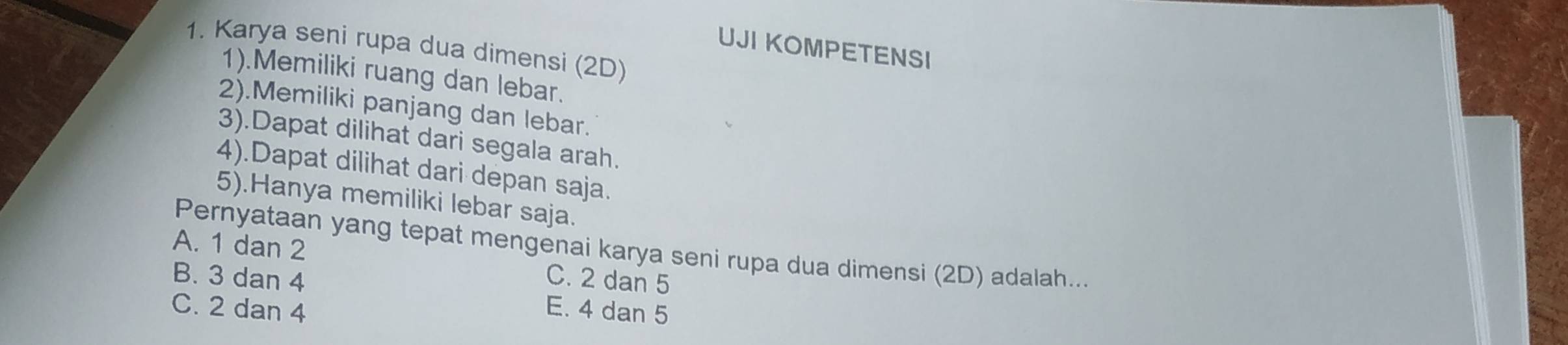 Karya seni rupa dua dimensi (2D)
UJI KOMPETENSI
1).Memiliki ruang dan lebar.
2).Memiliki panjang dan lebar.
3).Dapat dilihat dari segala arah.
4).Dapat dilihat dari depan saja
5).Hanya memiliki lebar saja.
A. 1 dan 2
Pernyataan yang tepat mengenai karya seni rupa dua dimensi (2D) adalah...
B. 3 dan 4 C. 2 dan 5
C. 2 dan 4 E. 4 dan 5