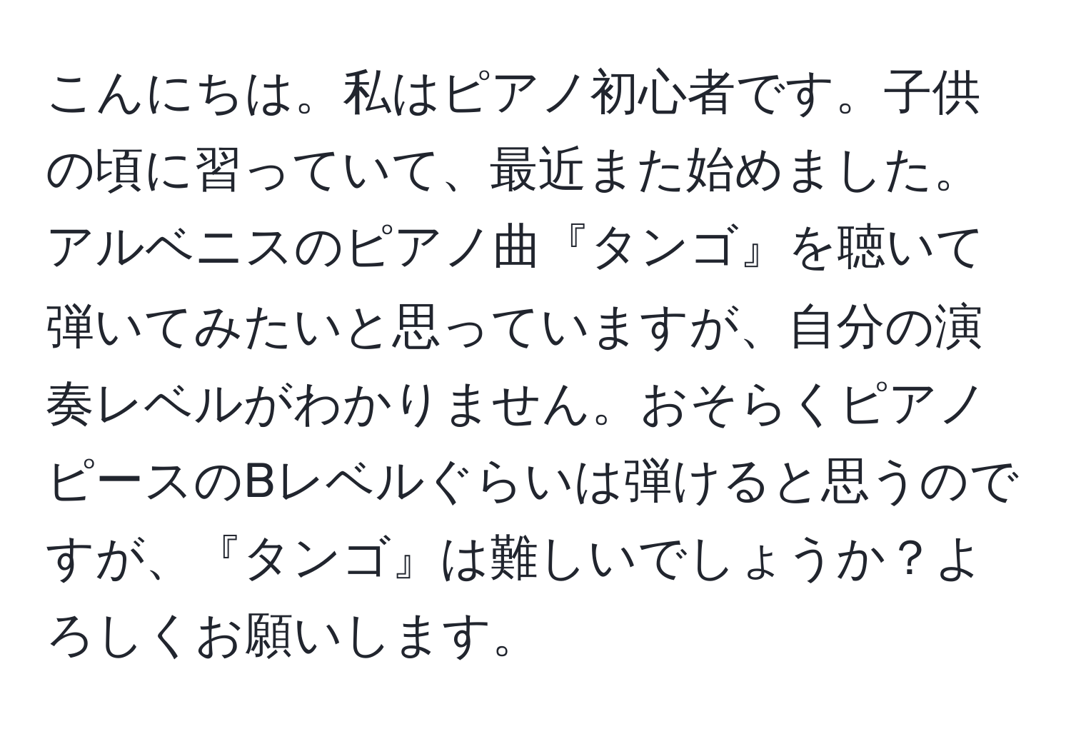 こんにちは。私はピアノ初心者です。子供の頃に習っていて、最近また始めました。アルベニスのピアノ曲『タンゴ』を聴いて弾いてみたいと思っていますが、自分の演奏レベルがわかりません。おそらくピアノピースのBレベルぐらいは弾けると思うのですが、『タンゴ』は難しいでしょうか？よろしくお願いします。