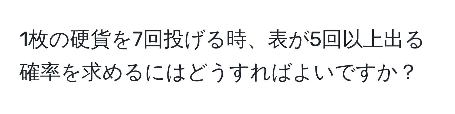 1枚の硬貨を7回投げる時、表が5回以上出る確率を求めるにはどうすればよいですか？