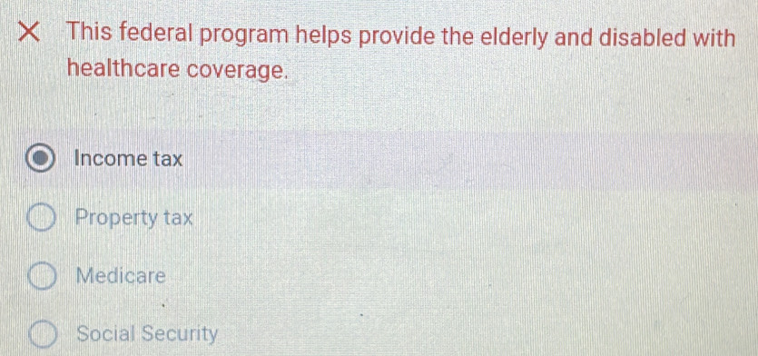 × This federal program helps provide the elderly and disabled with
healthcare coverage.
Income tax
Property tax
Medicare
Social Security