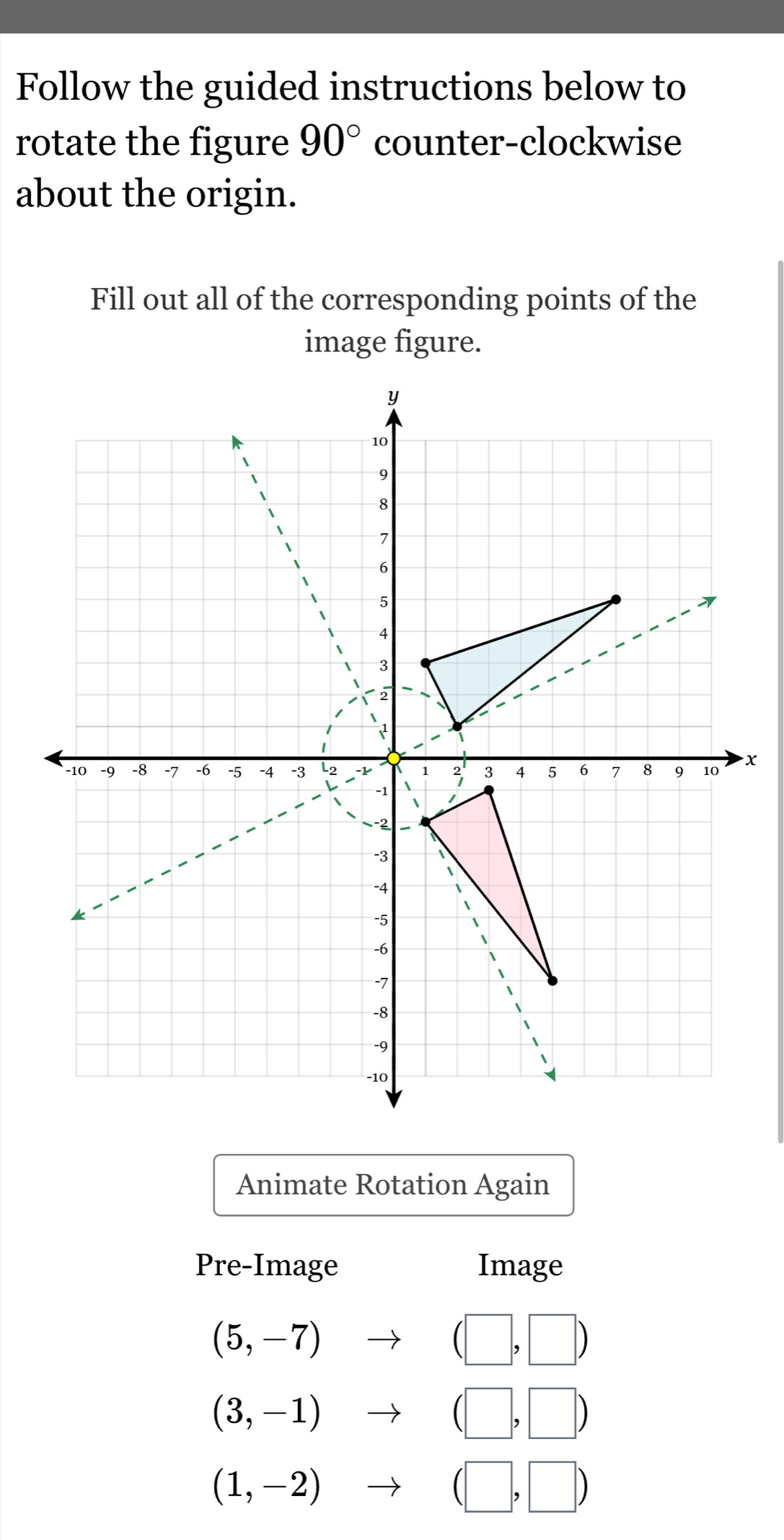 Follow the guided instructions below to 
rotate the figure 90° counter-clockwise 
about the origin. 
Fill out all of the corresponding points of the 
image figure.
x
Animate Rotation Again 
Pre-Image Image
(5,-7) to (□ ,□ )
(3,-1)to (□ ,□ )
(1,-2)to (□ ,□ )