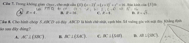 Trong không gian Oxyz , cho mặt cầu (S):(x-2)^2+(y+1)^2+z^2=16. Bán kính của (S) là
R=4. B. R=16. C. R=8. D. R=sqrt(5). 
Câu 8. Cho hình chóp S. ABCD có đáy ABCD là hình chữ nhật, cạnh bên S4 vuông góc với mặt đáy. Khẳng định
ào sau đây đúng?
A. AC⊥ (SBC). B. BC⊥ (SAC). C. BC⊥ (SAB). D. AB⊥ (SBC).