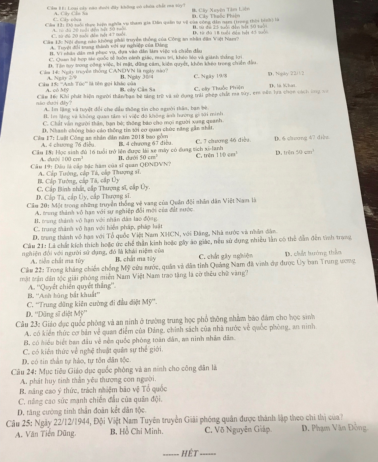 Cầu 11: Loại cây nào dưới đây không có chứa chất ma túy?
A.  Cây Cần Sa B. Cây Xuyên Tâm Liên
C. Cây côca D. Cây Thuốc Phiện
Câu 12: Độ tuổi thực hiện nghĩa vụ tham gia Dân quân tự vệ của công dân nam (trong thời bình) là
A. từ đủ 20 tuổi đến hết 50 tuổi. B. từ dủ 25 tuổi đến hết 50 tuổi.
C. từ đủ 20 tuổi đến hết 47 tuổi. D. từ đủ 18 tuổi đến hết 45 tuổi.
Câu 13: Nội dung nào không phải truyền thống của Công an nhân dân Việt Nam?
A. Tuyệt đối trung thành với sự nghiệp của Đảng
B. Vì nhân dân mà phục vụ, dựa vào dân làm việc và chiến đấu
C. Quan hệ hợp tác quốc tế luôn cảnh giác, mưu trí, khéo léo và giành thắng lợi.
D. Tận tụy trong công việc, bí mật, dũng cảm, kiên quyết, khôn khéo trong chiến đấu.
Câu 14: Ngày truyền thống CANDVN là ngày nào?
A. Ngày 2/9 B. Ngày 30/4 C. Ngày 19/8 D. Ngày 22/12
Câu 5: 'Anh Túc' là tên gọi khác của D. lá Khat.
A. cỏ Mỹ B. cây Cần Sa C. cây Thuốc Phiện
Câu 16: Khi phát hiện người thân/bạn bè tàng trữ và sử dụng trái phép chất ma túy, em nên lựa chọn cách ứng xu
nào dưới đây?
A. Im lặng và tuyệt đối che dấu thông tin cho người thân, bạn bè.
B. Im lặng và không quan tâm vì việc đó không ảnh hướng gì tới mình.
C. Chất vấn người thân, bạn bè; thông báo cho mọi người xung quanh.
D. Nhanh chóng báo cáo thông tin tới cơ quan chức năng gần nhất.
* Câu 17: Luật Công an nhân dân năm 2018 bao gồm
A. 4 chương 76 điều. B. 4 chương 67 điều. C. 7 chương 46 điều. D. 6 chương 47 điều.
Câu 18: Học sinh đủ 16 tuổi trở lên được lái xe máy có dung tích xi-j lanh D. trên 50cm^3
A. dưới 100cm^3 B. dưới 50cm^3
C. trên 110cm^3
Câu 19: Đâu là cấp bậc hàm của sĩ quan QĐNDVN?
A. Cấp Tướng, cấp Tá, cấp Thượng sĩ.
B. Cấp Tướng, cấp Tá, cấp Úy
C. Cấp Binh nhất, cấp Thượng sĩ, cấp Úy.
D. Cấp Tá, cấp Úy, cấp Thượng sĩ.
Câu 20: Một trong những truyền thống vẻ vang của Quân đội nhân dân Việt Nam là
A. trung thành vô hạn với sự nghiệp đổi mới của đất nước.
B. trung thành vô hạn với nhân dân lao động.
C. trung thành vô hạn với hiến pháp, pháp luật
D. trung thành vô hạn với Tổ quốc Việt Nam XHCN, với Đảng, Nhà nước và nhân dân.
Câu 21: Là chất kích thích hoặc ức chế thần kinh hoặc gây ảo giác, nếu sử dụng nhiều lần có thể dẫn đến tình trạng
nghiện đối với người sử dụng, đó là khái niệm của
A. tiền chất ma túy B. chất ma túy C. chất gây nghiện D. chất hướng thần
Câu 22: Trong kháng chiến chống Mỹ cứu nước, quân và dân tỉnh Quảng Nam đã vinh dự được Ủy ban Trung ương
mặt trận dân tộc giải phóng miền Nam Việt Nam trao tặng lá cờ thêu chữ vàng?
A. “Quyết chiến quyết thắng”.
B. “Anh hùng bất khuất”
C. “Trung dũng kiên cường đi đầu diệt Mỹ”.
D. “Dũng sĩ diệt Mỹ”
Câu 23: Giáo dục quốc phòng và an ninh ở trường trung học phổ thông nhằm bảo đảm cho học sinh
A. có kiến thức cơ bản về quan điểm của Đảng, chính sách của nhà nước về quốc phòng, an ninh.
B. có hiểu biết ban đầu về nền quốc phòng toàn dân, an ninh nhân dân.
C. có kiến thức về nghệ thuật quân sự thế giới.
D. có tin thần tự hào, tự tôn dân tộc.
Câu 24: Mục tiêu Giáo dục quốc phòng và an ninh cho công dân là
A. phát huy tinh thần yêu thương con người.
B. nâng cao ý thức, trách nhiệm bảo vệ Tổ quốc
C. nâng cao sức mạnh chiến đấu của quân đội.
D. tăng cường tinh thần đoàn kết dân tộc.
Câu 25: Ngày 22/12/1944, Đội Việt Nam Tuyên truyền Giải phóng quân được thành lập theo chỉ thị của?
A. Văn Tiến Dũng. B. Hồ Chí Minh. C. Võ Nguyên Giáp. D. Phạm Văn Đồng.
_hÉt_