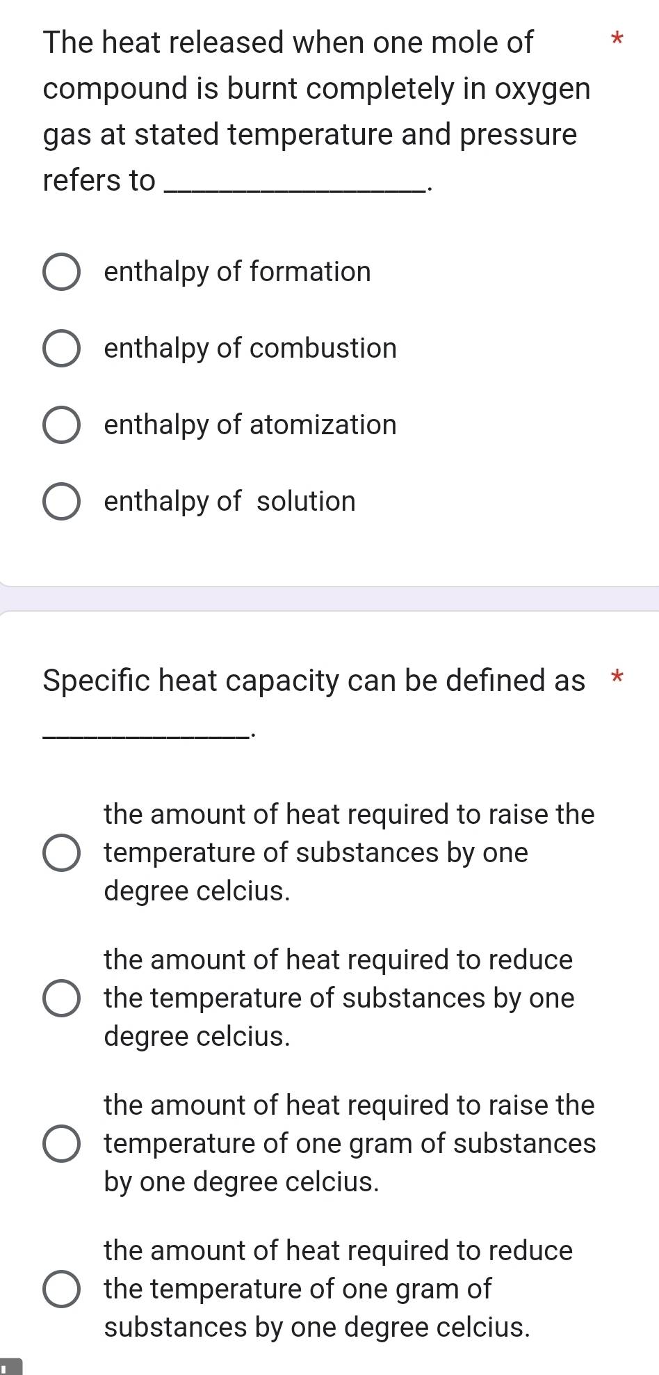 The heat released when one mole of *
compound is burnt completely in oxygen
gas at stated temperature and pressure 
refers to_
:
enthalpy of formation
enthalpy of combustion
enthalpy of atomization
enthalpy of solution
Specific heat capacity can be defined as *
_
the amount of heat required to raise the
temperature of substances by one
degree celcius.
the amount of heat required to reduce
the temperature of substances by one
degree celcius.
the amount of heat required to raise the
temperature of one gram of substances
by one degree celcius.
the amount of heat required to reduce
the temperature of one gram of
substances by one degree celcius.