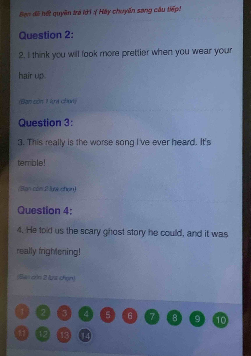 Ban đã hết quyền trả lời :( Hãy chuyển sang câu tiếp! 
Question 2: 
2. I think you will look more prettier when you wear your 
hair up. 
(Bạn còn 1 lựa chọn) 
Question 3: 
3. This really is the worse song I've ever heard. It's 
terrible! 
(Ban còn 2 lựa chọn) 
Question 4: 
4. He told us the scary ghost story he could, and it was 
really frightening! 
(Ban còn 2 lưa chọn)
1 2 3 4 5 6 7 8 9 10
11 12 13 14