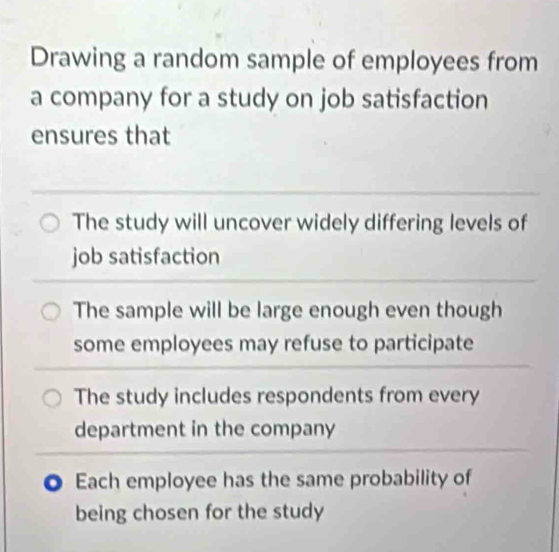 Drawing a random sample of employees from
a company for a study on job satisfaction
ensures that
The study will uncover widely differing levels of
job satisfaction
The sample will be large enough even though
some employees may refuse to participate
The study includes respondents from every
department in the company
Each employee has the same probability of
being chosen for the study