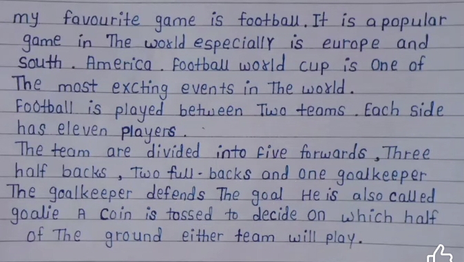 my favourite game is football. It is a popular 
game in The world especially is curope and 
south. America. football world cup is one of 
The most exciting events in The world. 
Football is played between Two teams. Each side 
has eleven players. 
The team are divided into five forwards, Three 
half backs, Two full-backs and one goalkeeper 
The goalkeeper defends The goal He is also called 
goalie A coin is tossed to decide on which half 
of The ground either team will play.