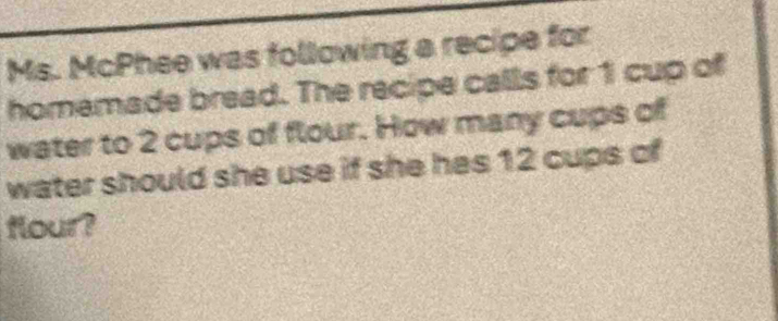 Ms. McPhee was following a recipe for 
homemade bread. The recipe calls for 1 cup of 
water to 2 cups of flour. How many cups of 
water should she use if she hes 12 cups of 
flour?