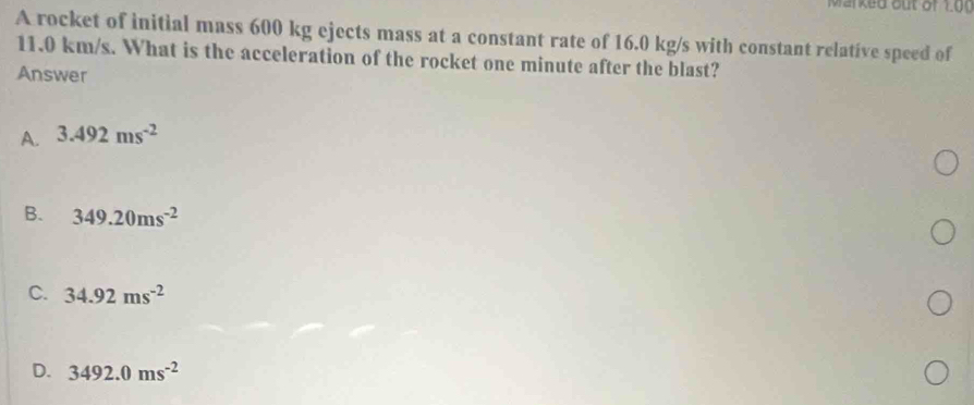 Marked out of 1 0 0
A rocket of initial mass 600 kg ejects mass at a constant rate of 16.0 kg/s with constant relative speed of
11.0 km/s. What is the acceleration of the rocket one minute after the blast?
Answer
A. 3.492ms^(-2)
B. 349.20ms^(-2)
C. 34.92ms^(-2)
D. 3492.0ms^(-2)