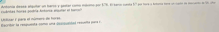 Antonia desea alquilar un barco y gastar como máximo por $78. El barco cuesta $7 por hora y Antonia tiene un cupón de descuento de $6. ¿Por 
cuántas horas podría Antonia alquilar el barco? 
Utilizar / para el número de horas. 
Escribir la respuesta como una desigualdad resuelta para .