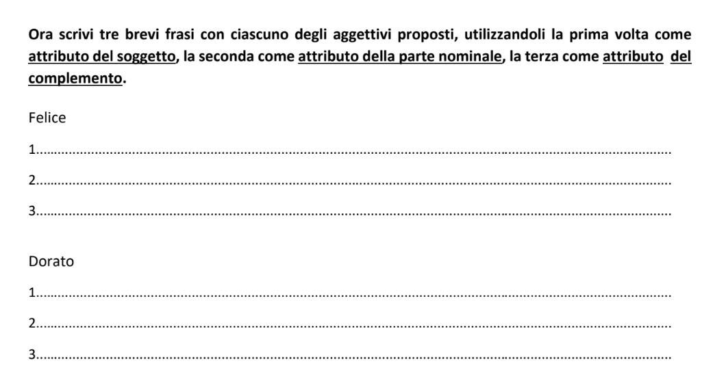 Ora scrivi tre brevi frasi con ciascuno degli aggettivi proposti, utilizzandoli la prima volta come 
attributo del soggetto, la seconda come attributo della parte nominale, la terza come attributo del 
complemento. 
Felice 
1._ 
2._ 
3._ 
Dorato 
1._ 
2._ 
3._