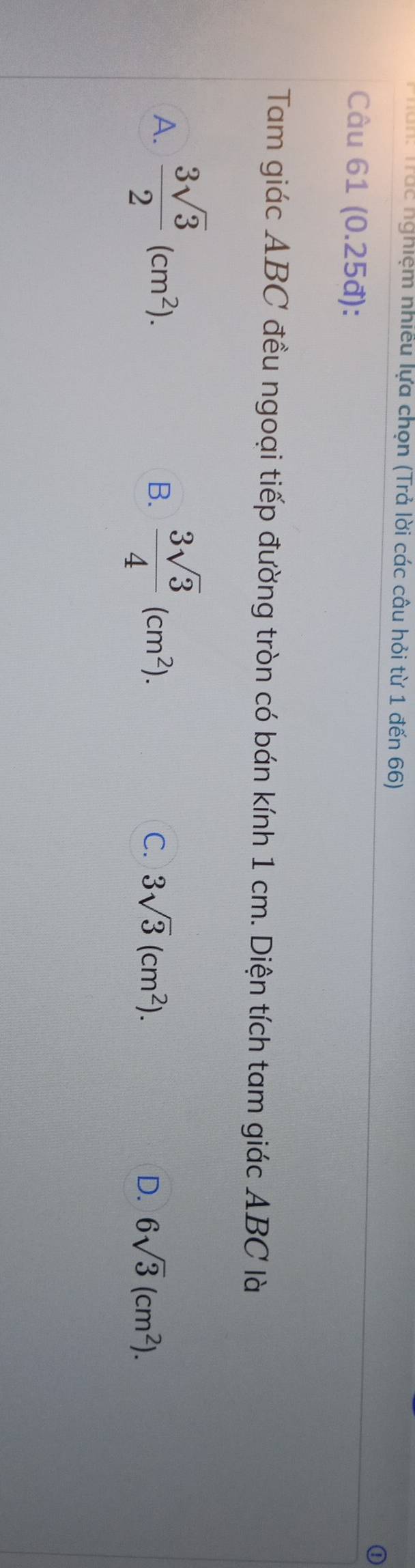 Trác nghiệm nhiều lựa chọn (Trả lời các câu hỏi từ 1 đến 66)
Câu 61 (0.25đ):
Tam giác ABC đều ngoại tiếp đường tròn có bán kính 1 cm. Diện tích tam giác ABC là
A.  3sqrt(3)/2 (cm^2).  3sqrt(3)/4 (cm^2). 
B.
C. 3sqrt(3)(cm^2). D. 6sqrt(3)(cm^2).