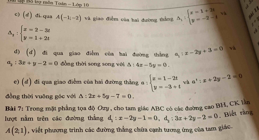 Bài tập Bỗ trợ môn Toán - Lớp 10 
c) (d) đi qua A(-1;-2) và giao điểm của hai đường thẳng △ _1:beginarrayl x=1+2t y=-2-tendarray.. 1 sài 1
x+5
△ _2:beginarrayl x=2-3t y=1+2tendarray.
d) (d) đi qua giao điểm của hai đường thẳng a_1:x-2y+3=0 và
a_2:3x+y-2=0 đồng thời song song với △ :4x-5y=0. 
e) (d) đi qua giao điểm của hai đường thẳng a:beginarrayl x=1-2t y=-3+tendarray. và a':x+2y-2=0
đồng thời vuông góc với △ :2x+5y-7=0. 
Bài 7: Trong mặt phẳng tọa độ Oxy, cho tam giác ABC có các đường cao BH, CK lần 
lượt nằm trên các đường thẳng d_1:x-2y-1=0, d_2:3x+2y-2=0. Biết rằng
A(2;1) , viết phương trình các đường thẳng chứa cạnh tương ứng của tam giác.