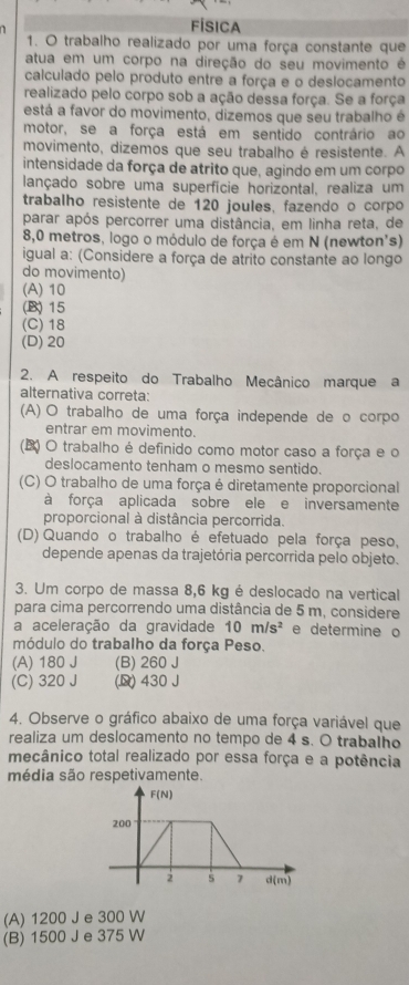 FÍSICA
1. O trabalho realizado por uma força constante que
atua em um corpo na direção do seu movimento é
calculado pelo produto entre a força e o deslocamento
realizado pelo corpo sob a ação dessa força. Se a força
está a favor do movimento, dizemos que seu trabalho é
motor, se a força está em sentido contrário ao
movimento, dizemos que seu trabalho é resistente. A
intensidade da força de atrito que, agindo em um corpo
lançado sobre uma superfície horizontal, realiza um
trabalho resistente de 120 joules, fazendo o corpo
parar após percorrer uma distância, em linha reta, de
8,0 metros, logo o módulo de força é em N (newton's)
igual a: (Considere a força de atrito constante ao longo
do movimento)
(A) 10
(B) 15
(C) 18
(D) 20
2. A respeito do Trabalho Mecânico marque a
alternativa correta:
(A) O trabalho de uma força independe de o corpo
entrar em movimento.
(B) O trabalho é definido como motor caso a força e o
deslocamento tenham o mesmo sentido.
(C) O trabalho de uma força é diretamente proporcional
à força aplicada sobre ele e inversamente
proporcional à distância percorrida.
(D) Quando o trabalho é efetuado pela força peso,
depende apenas da trajetória percorrida pelo objeto.
3. Um corpo de massa 8,6 kg é deslocado na vertical
para cima percorrendo uma distância de 5 m, considere
a aceleração da gravidade 10m/s^2 e determine o
módulo do trabalho da força Peso.
(A) 180 J (B) 260 J
(C) 320 J (D) 430 J
4. Observe o gráfico abaixo de uma força variável que
realiza um deslocamento no tempo de 4 s. O trabalho
mecânico total realizado por essa força e a potência
média são respetivamente.
(A) 1200 J e 300 W
(B) 1500 J e 375 W