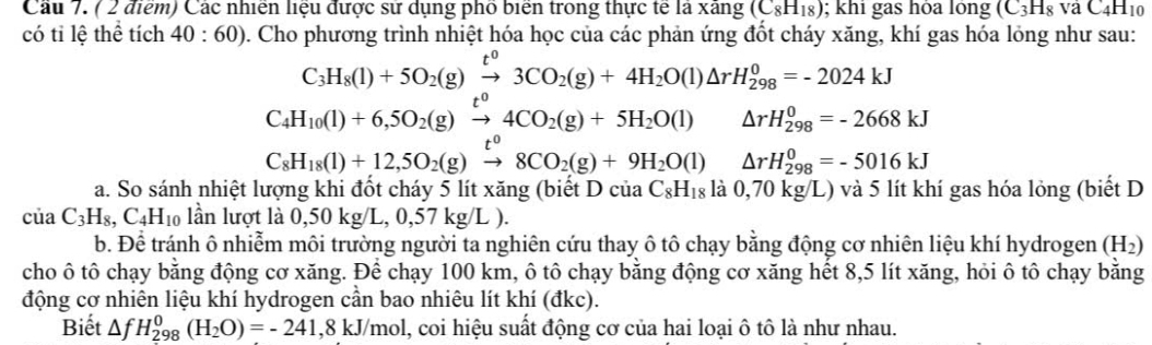 Các nhiên liệu được sử dụng phố biển trong thực tế là xãng (C_8H_18); khi gas hỏa lỏng (C_3H_8vaC_4H_10
có tỉ lệ thể tích 40:60) 0. Cho phương trình nhiệt hóa học của các phản ứng đốt cháy xăng, khí gas hóa lỏng như sau:
C_3H_8(l)+5O_2(g)xrightarrow t^03CO_2(g)+4H_2O(l)△ rH_(298)^0=-2024kJ
C_4H_10(l)+6,5O_2(g)xrightarrow t^04CO_2(g)+5H_2O(l) □  △ rH_(298)^0=-2668kJ
C_8H_18(l)+12,5O_2(g)xrightarrow t^08CO_2(g)+9H_2O(l)△ rH_(298)^0=-5016kJ
a. So sánh nhiệt lượng khi đốt cháy 5 lít xăng (biết Dcia C_8H_18 la 1  0,70 kg/L) và 5 lít khí gas hóa lỏng (biết D
ciaC_3H_8,C_4H_10 lần lượt là 0,50kg/L,0,57kg/L).
b. Để tránh ô nhiễm môi trường người ta nghiên cứu thay ô tô chạy bằng động cơ nhiên liệu khí hydrogen (H_2)
cho ô tô chạy bằng động cơ xăng. Để chạy 100 km, ô tô chạy bằng động cơ xăng hết 8,5 lít xăng, hỏi ô tô chạy bằng
động cơ nhiên liệu khí hydrogen cần bao nhiêu lít khí (đkc).
Biết △ fH_(298)^0(H_2O)=-241,8kJ/mo ol, coi hiệu suất động cơ của hai loại ô tô là như nhau.