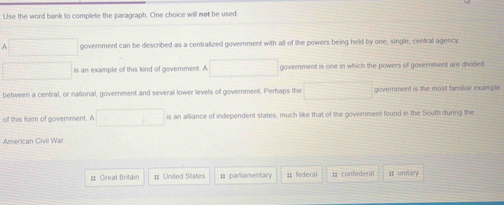 Use the word bank to complete the paragraph. One choice will not be used. 
A  1/2 * (x_22*  1/2 * frac _22= □ /□   government can be described as a centralized government with all of the powers being held by one, single, central agency. 
frac  □  is an example of this kind of government. A x_1+x_2= □ /□   government is one in which the powers of government are divided 
between a central, or national, government and several lower levels of government. Perhaps the frac  government is the most familiar example 
of this form of government. A (□)^ is an alliance of independent states, much like that of the government found in the South during the 
American Civil War. 
: Great Britain : United States :: parliamentary :; federal : confederal ;; unitary