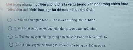 Một trong những mục tiêu chống phá ta về tư tưởng-văn hoá trong chiến lược
"Diễn biến hoà bình' bạo loạn lật đố của thế lực thù địch:
A. Xoã bỏ chủ nghĩa Mác - Lê nin và tư tưởng Hồ Chí Minh.
B. Phá hoại sự đoàn kết của toàn đảng, toàn quân, toàn dân.
C. Phá hoại nguyên tắc tập trung dân chủ của Đảng và Nhà nước ta.
D. Phá hoại, xuyên tạc đường lối đối mới của Đảng và Nhà nước ta.